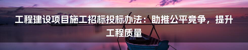 工程建设项目施工招标投标办法：助推公平竞争，提升工程质量