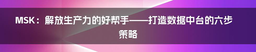 MSK：解放生产力的好帮手——打造数据中台的六步策略