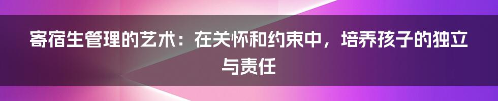 寄宿生管理的艺术：在关怀和约束中，培养孩子的独立与责任