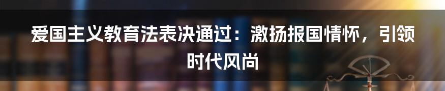 爱国主义教育法表决通过：激扬报国情怀，引领时代风尚