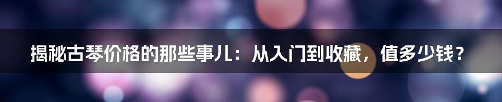 揭秘古琴价格的那些事儿：从入门到收藏，值多少钱？