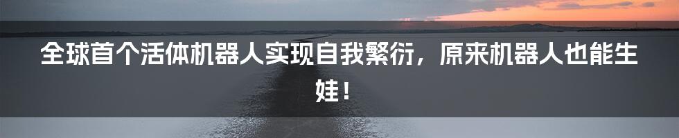 全球首个活体机器人实现自我繁衍，原来机器人也能生娃！