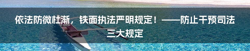 依法防微杜渐，铁面执法严明规定！——防止干预司法三大规定