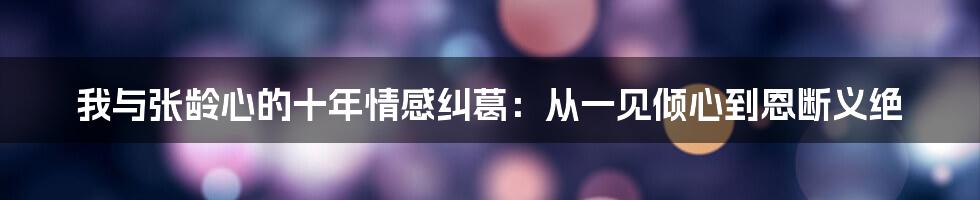 我与张龄心的十年情感纠葛：从一见倾心到恩断义绝