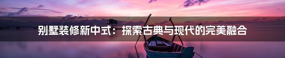 别墅装修新中式：探索古典与现代的完美融合