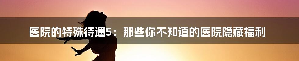 医院的特殊待遇5：那些你不知道的医院隐藏福利