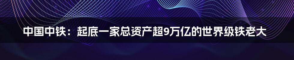 中国中铁：起底一家总资产超9万亿的世界级铁老大