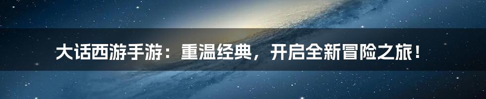 大话西游手游：重温经典，开启全新冒险之旅！