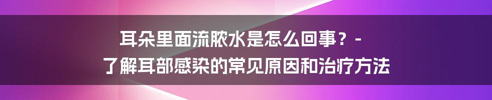 耳朵里面流脓水是怎么回事？- 了解耳部感染的常见原因和治疗方法