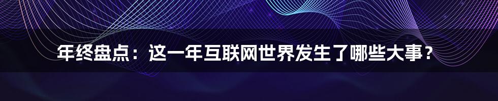 年终盘点：这一年互联网世界发生了哪些大事？