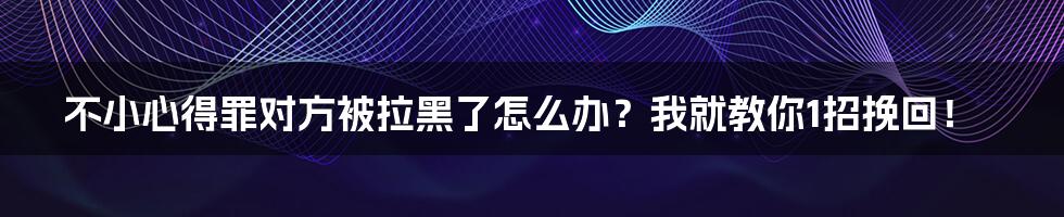 不小心得罪对方被拉黑了怎么办？我就教你1招挽回！