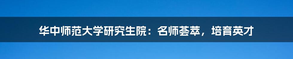 华中师范大学研究生院：名师荟萃，培育英才