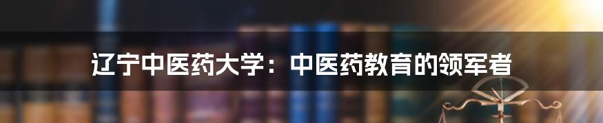 辽宁中医药大学：中医药教育的领军者