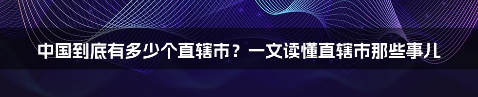 中国到底有多少个直辖市？一文读懂直辖市那些事儿