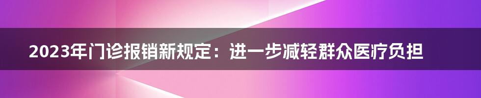 2023年门诊报销新规定：进一步减轻群众医疗负担