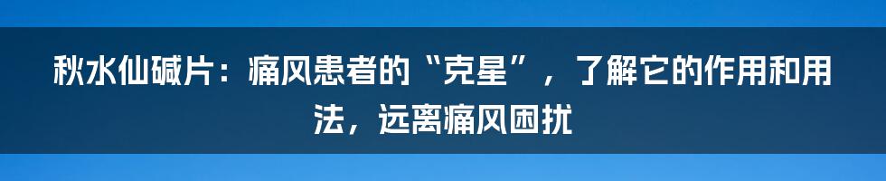 秋水仙碱片：痛风患者的“克星”，了解它的作用和用法，远离痛风困扰