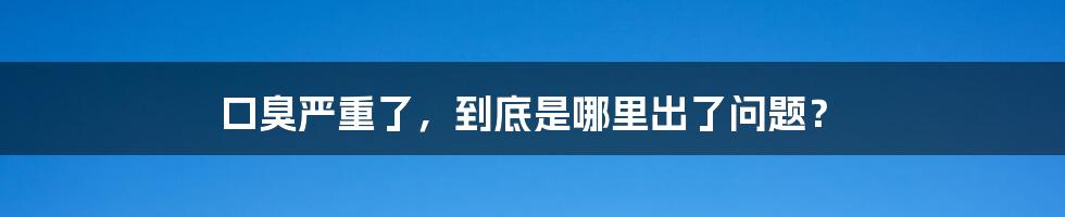 口臭严重了，到底是哪里出了问题？