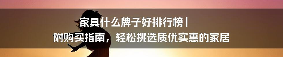 家具什么牌子好排行榜 | 附购买指南，轻松挑选质优实惠的家居