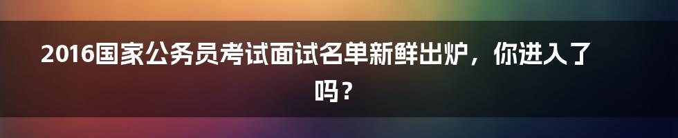 2016国家公务员考试面试名单新鲜出炉，你进入了吗？