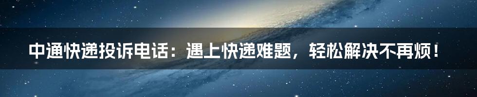 中通快递投诉电话：遇上快递难题，轻松解决不再烦！