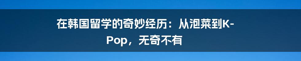 在韩国留学的奇妙经历：从泡菜到K-Pop，无奇不有