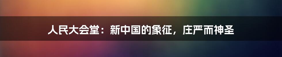 人民大会堂：新中国的象征，庄严而神圣