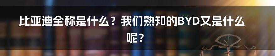 比亚迪全称是什么？我们熟知的BYD又是什么呢？