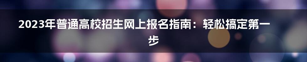 2023年普通高校招生网上报名指南：轻松搞定第一步