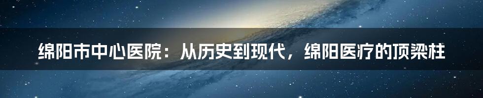 绵阳市中心医院：从历史到现代，绵阳医疗的顶梁柱