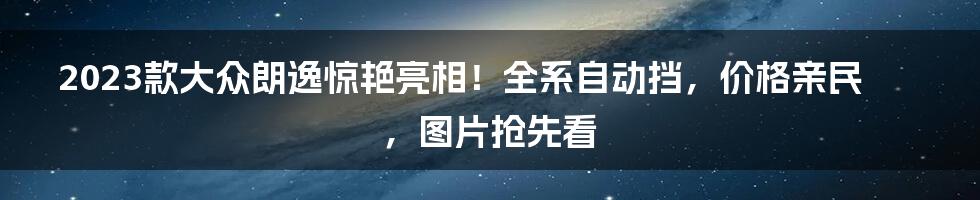 2023款大众朗逸惊艳亮相！全系自动挡，价格亲民，图片抢先看