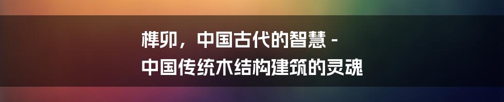 榫卯，中国古代的智慧 - 中国传统木结构建筑的灵魂