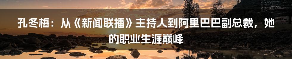 孔冬梅：从《新闻联播》主持人到阿里巴巴副总裁，她的职业生涯巅峰