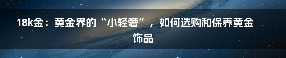 18k金：黄金界的“小轻奢”，如何选购和保养黄金饰品