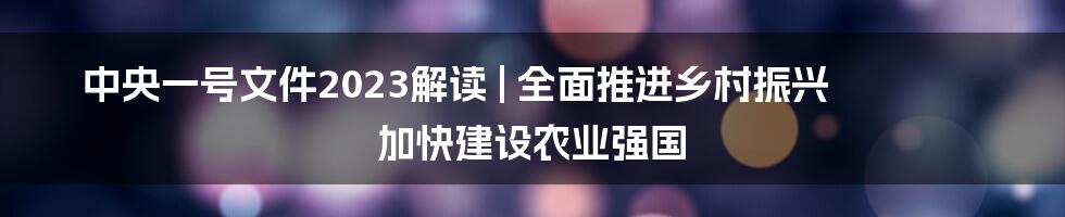 中央一号文件2023解读 | 全面推进乡村振兴 加快建设农业强国