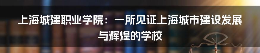 上海城建职业学院：一所见证上海城市建设发展与辉煌的学校