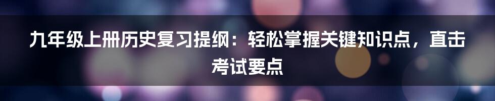 九年级上册历史复习提纲：轻松掌握关键知识点，直击考试要点