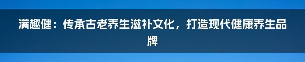 满趣健：传承古老养生滋补文化，打造现代健康养生品牌