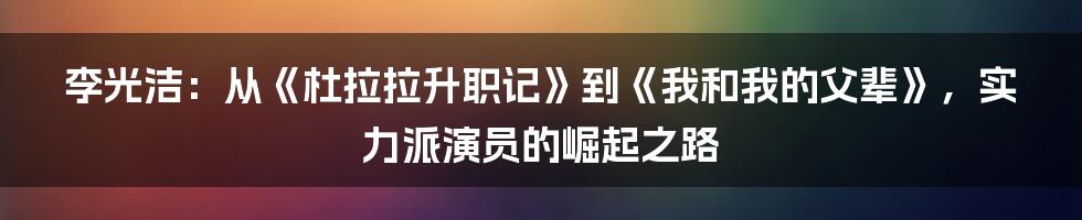 李光洁：从《杜拉拉升职记》到《我和我的父辈》，实力派演员的崛起之路