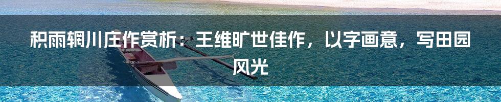 积雨辋川庄作赏析：王维旷世佳作，以字画意，写田园风光