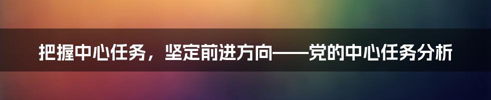 把握中心任务，坚定前进方向——党的中心任务分析