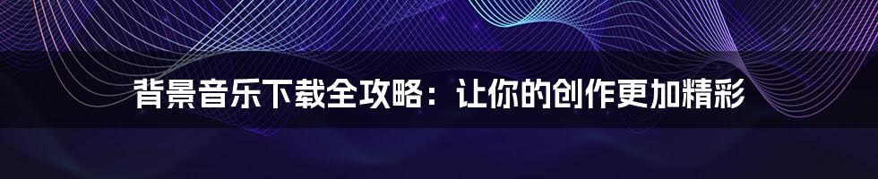 背景音乐下载全攻略：让你的创作更加精彩