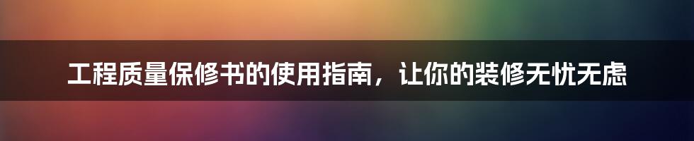 工程质量保修书的使用指南，让你的装修无忧无虑