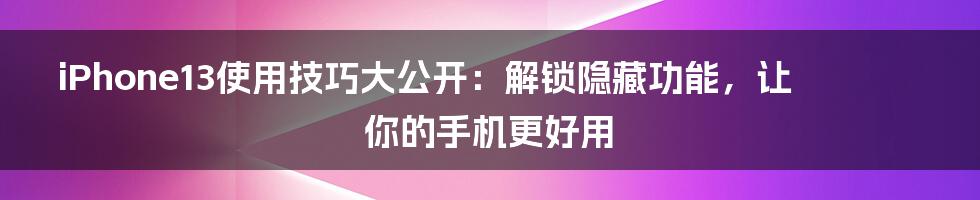 iPhone13使用技巧大公开：解锁隐藏功能，让你的手机更好用