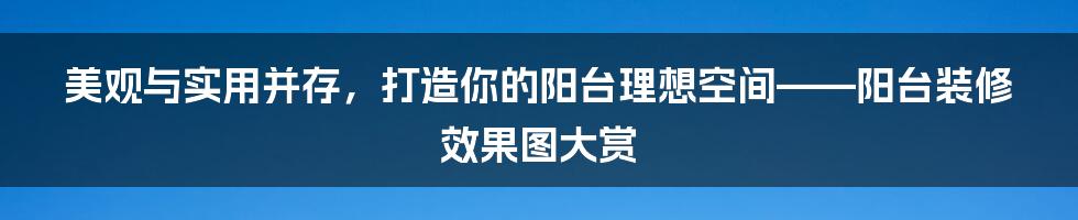 美观与实用并存，打造你的阳台理想空间——阳台装修效果图大赏