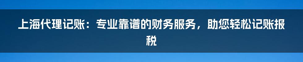 上海代理记账：专业靠谱的财务服务，助您轻松记账报税