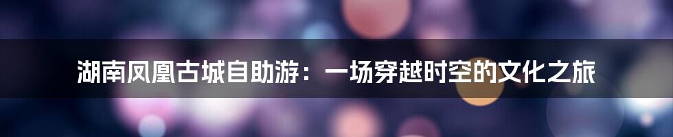 湖南凤凰古城自助游：一场穿越时空的文化之旅