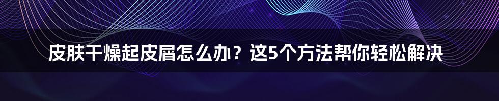 皮肤干燥起皮屑怎么办？这5个方法帮你轻松解决