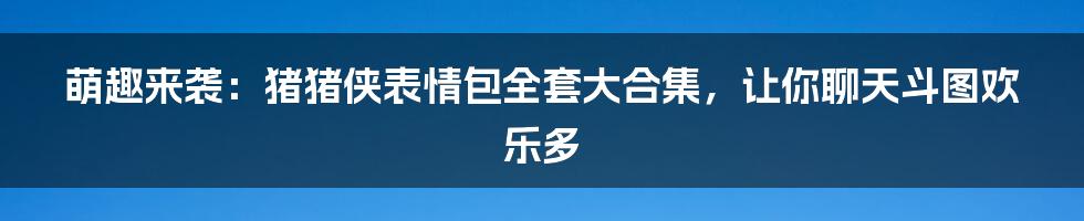 萌趣来袭：猪猪侠表情包全套大合集，让你聊天斗图欢乐多