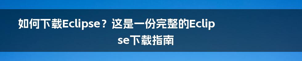 如何下载Eclipse？这是一份完整的Eclipse下载指南