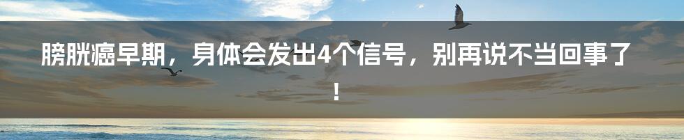 膀胱癌早期，身体会发出4个信号，别再说不当回事了！